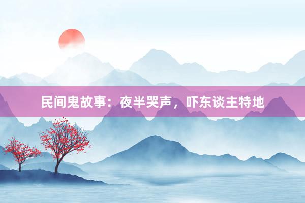 民间鬼故事：夜半哭声，吓东谈主特地