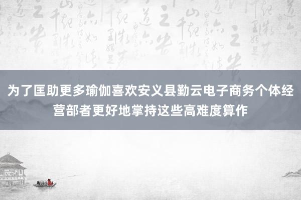 为了匡助更多瑜伽喜欢安义县勤云电子商务个体经营部者更好地掌持这些高难度算作